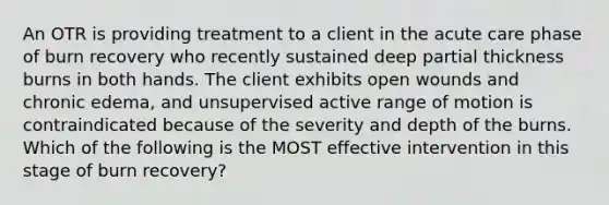 An OTR is providing treatment to a client in the acute care phase of burn recovery who recently sustained deep partial thickness burns in both hands. The client exhibits open wounds and chronic edema, and unsupervised active range of motion is contraindicated because of the severity and depth of the burns. Which of the following is the MOST effective intervention in this stage of burn recovery?