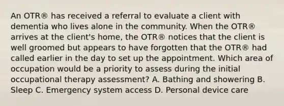 An OTR® has received a referral to evaluate a client with dementia who lives alone in the community. When the OTR® arrives at the client's home, the OTR® notices that the client is well groomed but appears to have forgotten that the OTR® had called earlier in the day to set up the appointment. Which area of occupation would be a priority to assess during the initial occupational therapy assessment? A. Bathing and showering B. Sleep C. Emergency system access D. Personal device care