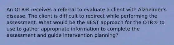 An OTR® receives a referral to evaluate a client with Alzheimer's disease. The client is difficult to redirect while performing the assessment. What would be the BEST approach for the OTR® to use to gather appropriate information to complete the assessment and guide intervention planning?