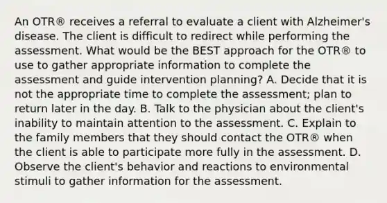 An OTR® receives a referral to evaluate a client with Alzheimer's disease. The client is difficult to redirect while performing the assessment. What would be the BEST approach for the OTR® to use to gather appropriate information to complete the assessment and guide intervention planning? A. Decide that it is not the appropriate time to complete the assessment; plan to return later in the day. B. Talk to the physician about the client's inability to maintain attention to the assessment. C. Explain to the family members that they should contact the OTR® when the client is able to participate more fully in the assessment. D. Observe the client's behavior and reactions to environmental stimuli to gather information for the assessment.