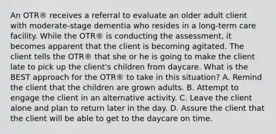 An OTR® receives a referral to evaluate an older adult client with moderate-stage dementia who resides in a long-term care facility. While the OTR® is conducting the assessment, it becomes apparent that the client is becoming agitated. The client tells the OTR® that she or he is going to make the client late to pick up the client's children from daycare. What is the BEST approach for the OTR® to take in this situation? A. Remind the client that the children are grown adults. B. Attempt to engage the client in an alternative activity. C. Leave the client alone and plan to return later in the day. D. Assure the client that the client will be able to get to the daycare on time.