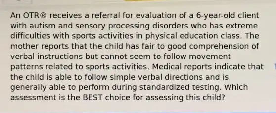 An OTR® receives a referral for evaluation of a 6-year-old client with autism and sensory processing disorders who has extreme difficulties with sports activities in physical education class. The mother reports that the child has fair to good comprehension of verbal instructions but cannot seem to follow movement patterns related to sports activities. Medical reports indicate that the child is able to follow simple verbal directions and is generally able to perform during standardized testing. Which assessment is the BEST choice for assessing this child?