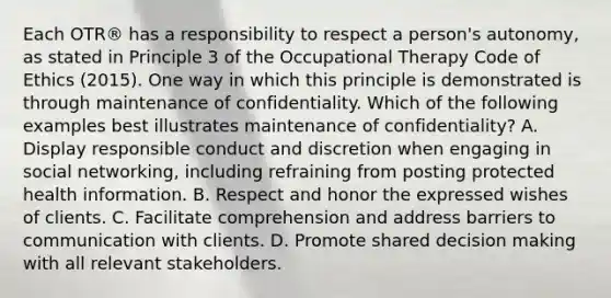 Each OTR® has a responsibility to respect a person's autonomy, as stated in Principle 3 of the Occupational Therapy Code of Ethics (2015). One way in which this principle is demonstrated is through maintenance of confidentiality. Which of the following examples best illustrates maintenance of confidentiality? A. Display responsible conduct and discretion when engaging in social networking, including refraining from posting protected health information. B. Respect and honor the expressed wishes of clients. C. Facilitate comprehension and address barriers to communication with clients. D. Promote shared decision making with all relevant stakeholders.