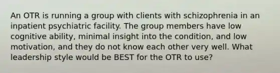 An OTR is running a group with clients with schizophrenia in an inpatient psychiatric facility. The group members have low cognitive ability, minimal insight into the condition, and low motivation, and they do not know each other very well. What leadership style would be BEST for the OTR to use?