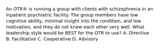 An OTR® is running a group with clients with schizophrenia in an inpatient psychiatric facility. The group members have low cognitive ability, minimal insight into the condition, and low motivation, and they do not know each other very well. What leadership style would be BEST for the OTR to use? A. Directive B. Facilitative C. Cooperative D. Advisory