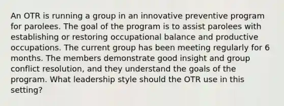 An OTR is running a group in an innovative preventive program for parolees. The goal of the program is to assist parolees with establishing or restoring occupational balance and productive occupations. The current group has been meeting regularly for 6 months. The members demonstrate good insight and group conflict resolution, and they understand the goals of the program. What leadership style should the OTR use in this setting?