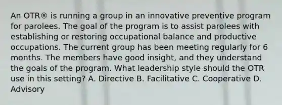 An OTR® is running a group in an innovative preventive program for parolees. The goal of the program is to assist parolees with establishing or restoring occupational balance and productive occupations. The current group has been meeting regularly for 6 months. The members have good insight, and they understand the goals of the program. What leadership style should the OTR use in this setting? A. Directive B. Facilitative C. Cooperative D. Advisory