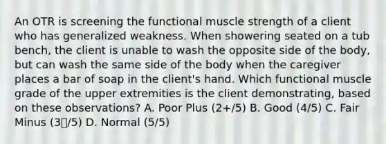 An OTR is screening the functional muscle strength of a client who has generalized weakness. When showering seated on a tub bench, the client is unable to wash the opposite side of the body, but can wash the same side of the body when the caregiver places a bar of soap in the client's hand. Which functional muscle grade of the upper extremities is the client demonstrating, based on these observations? A. Poor Plus (2+/5) B. Good (4/5) C. Fair Minus (3/5) D. Normal (5/5)