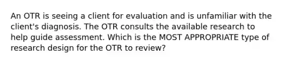 An OTR is seeing a client for evaluation and is unfamiliar with the client's diagnosis. The OTR consults the available research to help guide assessment. Which is the MOST APPROPRIATE type of research design for the OTR to review?