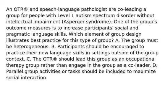 An OTR® and speech-language pathologist are co-leading a group for people with Level 1 autism spectrum disorder without intellectual impairment (Asperger syndrome). One of the group's outcome measures is to increase participants' social and pragmatic language skills. Which element of group design illustrates best practice for this type of group? A. The group must be heterogeneous. B. Participants should be encouraged to practice their new language skills in settings outside of the group context. C. The OTR® should lead this group as an occupational therapy group rather than engage in the group as a co-leader. D. Parallel group activities or tasks should be included to maximize social interaction.