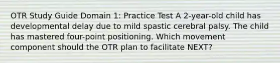 OTR Study Guide Domain 1: Practice Test A 2-year-old child has developmental delay due to mild spastic cerebral palsy. The child has mastered four-point positioning. Which movement component should the OTR plan to facilitate NEXT?