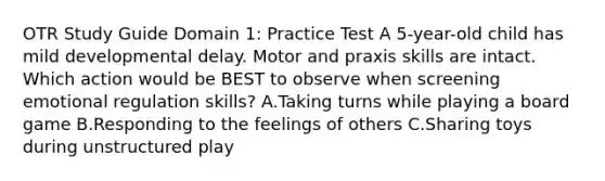 OTR Study Guide Domain 1: Practice Test A 5-year-old child has mild developmental delay. Motor and praxis skills are intact. Which action would be BEST to observe when screening emotional regulation skills? A.Taking turns while playing a board game B.Responding to the feelings of others C.Sharing toys during unstructured play