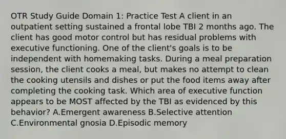 OTR Study Guide Domain 1: Practice Test A client in an outpatient setting sustained a frontal lobe TBI 2 months ago. The client has good motor control but has residual problems with executive functioning. One of the client's goals is to be independent with homemaking tasks. During a meal preparation session, the client cooks a meal, but makes no attempt to clean the cooking utensils and dishes or put the food items away after completing the cooking task. Which area of executive function appears to be MOST affected by the TBI as evidenced by this behavior? A.Emergent awareness B.Selective attention C.Environmental gnosia D.Episodic memory