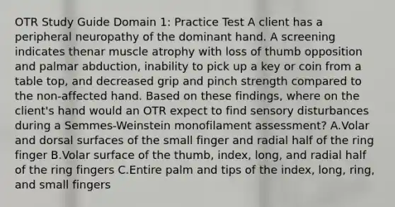 OTR Study Guide Domain 1: Practice Test A client has a peripheral neuropathy of the dominant hand. A screening indicates thenar muscle atrophy with loss of thumb opposition and palmar abduction, inability to pick up a key or coin from a table top, and decreased grip and pinch strength compared to the non-affected hand. Based on these findings, where on the client's hand would an OTR expect to find sensory disturbances during a Semmes-Weinstein monofilament assessment? A.Volar and dorsal surfaces of the small finger and radial half of the ring finger B.Volar surface of the thumb, index, long, and radial half of the ring fingers C.Entire palm and tips of the index, long, ring, and small fingers