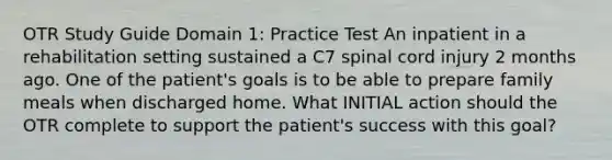 OTR Study Guide Domain 1: Practice Test An inpatient in a rehabilitation setting sustained a C7 spinal cord injury 2 months ago. One of the patient's goals is to be able to prepare family meals when discharged home. What INITIAL action should the OTR complete to support the patient's success with this goal?