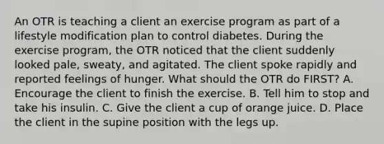 An OTR is teaching a client an exercise program as part of a lifestyle modification plan to control diabetes. During the exercise program, the OTR noticed that the client suddenly looked pale, sweaty, and agitated. The client spoke rapidly and reported feelings of hunger. What should the OTR do FIRST? A. Encourage the client to finish the exercise. B. Tell him to stop and take his insulin. C. Give the client a cup of orange juice. D. Place the client in the supine position with the legs up.