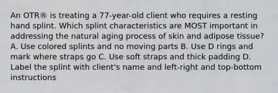 An OTR® is treating a 77-year-old client who requires a resting hand splint. Which splint characteristics are MOST important in addressing the natural aging process of skin and adipose tissue? A. Use colored splints and no moving parts B. Use D rings and mark where straps go C. Use soft straps and thick padding D. Label the splint with client's name and left-right and top-bottom instructions