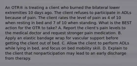 An OTR® is treating a client who burned the bilateral lower extremities 10 days ago. The client refuses to participate in ADLs because of pain. The client rates the level of pain as 4 of 10 when resting in bed and 7 of 10 when standing. What is the BEST action for the OTR to take? A. Report the client's pain levels to the medical doctor and request stronger pain medication. B. Apply an elastic bandage wrap for vascular support before getting the client out of bed. C. Allow the client to perform ADLs while lying in bed, and focus on bed mobility skill. D. Explain to the client that nonparticipation may lead to an early discharge from therapy.