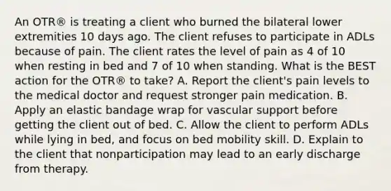 An OTR® is treating a client who burned the bilateral lower extremities 10 days ago. The client refuses to participate in ADLs because of pain. The client rates the level of pain as 4 of 10 when resting in bed and 7 of 10 when standing. What is the BEST action for the OTR® to take? A. Report the client's pain levels to the medical doctor and request stronger pain medication. B. Apply an elastic bandage wrap for vascular support before getting the client out of bed. C. Allow the client to perform ADLs while lying in bed, and focus on bed mobility skill. D. Explain to the client that nonparticipation may lead to an early discharge from therapy.