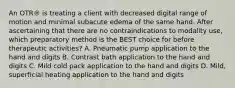 An OTR® is treating a client with decreased digital range of motion and minimal subacute edema of the same hand. After ascertaining that there are no contraindications to modality use, which preparatory method is the BEST choice for before therapeutic activities? A. Pneumatic pump application to the hand and digits B. Contrast bath application to the hand and digits C. Mild cold pack application to the hand and digits D. Mild, superficial heating application to the hand and digits