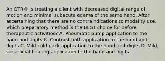 An OTR® is treating a client with decreased digital range of motion and minimal subacute edema of the same hand. After ascertaining that there are no contraindications to modality use, which preparatory method is the BEST choice for before therapeutic activities? A. Pneumatic pump application to the hand and digits B. Contrast bath application to the hand and digits C. Mild cold pack application to the hand and digits D. Mild, superficial heating application to the hand and digits