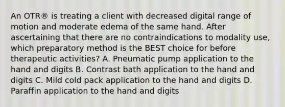 An OTR® is treating a client with decreased digital range of motion and moderate edema of the same hand. After ascertaining that there are no contraindications to modality use, which preparatory method is the BEST choice for before therapeutic activities? A. Pneumatic pump application to the hand and digits B. Contrast bath application to the hand and digits C. Mild cold pack application to the hand and digits D. Paraffin application to the hand and digits