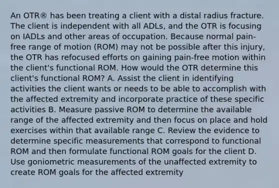 An OTR® has been treating a client with a distal radius fracture. The client is independent with all ADLs, and the OTR is focusing on IADLs and other areas of occupation. Because normal pain-free range of motion (ROM) may not be possible after this injury, the OTR has refocused efforts on gaining pain-free motion within the client's functional ROM. How would the OTR determine this client's functional ROM? A. Assist the client in identifying activities the client wants or needs to be able to accomplish with the affected extremity and incorporate practice of these specific activities B. Measure passive ROM to determine the available range of the affected extremity and then focus on place and hold exercises within that available range C. Review the evidence to determine specific measurements that correspond to functional ROM and then formulate functional ROM goals for the client D. Use goniometric measurements of the unaffected extremity to create ROM goals for the affected extremity