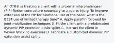 An OTR® is treating a client with a proximal interphalangeal (PIP) flexion contracture secondary to a sports injury. To improve extension of the PIP for functional use of the hand, what is the BEST use of limited therapy time? A. Apply paraffin followed by joint mobilization techniques B. Fit the client with a prefabricated dynamic PIP extension assist splint C. Instruct the client in flexion blocking exercises D. Fabricate a customized dynamic PIP extension assist splint