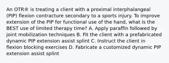 An OTR® is treating a client with a proximal interphalangeal (PIP) flexion contracture secondary to a sports injury. To improve extension of the PIP for functional use of the hand, what is the BEST use of limited therapy time? A. Apply paraffin followed by joint mobilization techniques B. Fit the client with a prefabricated dynamic PIP extension assist splint C. Instruct the client in flexion blocking exercises D. Fabricate a customized dynamic PIP extension assist splint