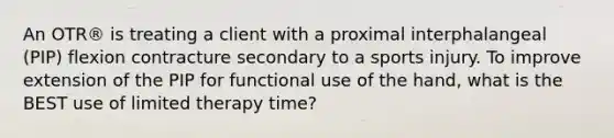 An OTR® is treating a client with a proximal interphalangeal (PIP) flexion contracture secondary to a sports injury. To improve extension of the PIP for functional use of the hand, what is the BEST use of limited therapy time?