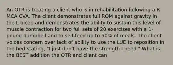 An OTR is treating a client who is in rehabilitation following a R MCA CVA. The client demonstrates full ROM against gravity in the L bicep and demonstrates the ability to sustain this level of muscle contraction for two full sets of 20 exercises with a 1-pound dumbbell and to self-feed up to 50% of meals. The client voices concern over lack of ability to use the LUE to reposition in the bed stating, "I just don't have the strength I need." What is the BEST addition the OTR and client can