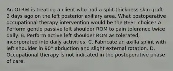 An OTR® is treating a client who had a split-thickness skin graft 2 days ago on the left posterior axillary area. What postoperative occupational therapy intervention would be the BEST choice? A. Perform gentle passive left shoulder ROM to pain tolerance twice daily. B. Perform active left shoulder ROM as tolerated, incorporated into daily activities. C. Fabricate an axilla splint with left shoulder in 90° abduction and slight external rotation. D. Occupational therapy is not indicated in the postoperative phase of care.