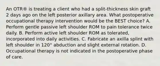 An OTR® is treating a client who had a split-thickness skin graft 2 days ago on the left posterior axillary area. What postoperative occupational therapy intervention would be the BEST choice? A. Perform gentle passive left shoulder ROM to pain tolerance twice daily. B. Perform active left shoulder ROM as tolerated, incorporated into daily activities. C. Fabricate an axilla splint with left shoulder in 120° abduction and slight external rotation. D. Occupational therapy is not indicated in the postoperative phase of care.