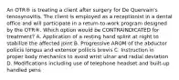 An OTR® is treating a client after surgery for De Quervain's tenosynovitis. The client is employed as a receptionist in a dental office and will participate in a return-to-work program designed by the OTR®. Which option would be CONTRAINDICATED for treatment? A. Application of a resting hand splint at night to stabilize the affected joint B. Progressive AROM of the abductor pollicis longus and extensor pollicis brevis C. Instruction in proper body mechanics to avoid wrist ulnar and radial deviation D. Modifications including use of telephone headset and built-up handled pens