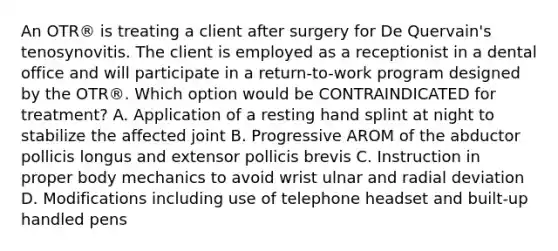 An OTR® is treating a client after surgery for De Quervain's tenosynovitis. The client is employed as a receptionist in a dental office and will participate in a return-to-work program designed by the OTR®. Which option would be CONTRAINDICATED for treatment? A. Application of a resting hand splint at night to stabilize the affected joint B. Progressive AROM of the abductor pollicis longus and extensor pollicis brevis C. Instruction in proper body mechanics to avoid wrist ulnar and radial deviation D. Modifications including use of telephone headset and built-up handled pens