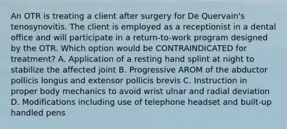 An OTR is treating a client after surgery for De Quervain's tenosynovitis. The client is employed as a receptionist in a dental office and will participate in a return-to-work program designed by the OTR. Which option would be CONTRAINDICATED for treatment? A. Application of a resting hand splint at night to stabilize the affected joint B. Progressive AROM of the abductor pollicis longus and extensor pollicis brevis C. Instruction in proper body mechanics to avoid wrist ulnar and radial deviation D. Modifications including use of telephone headset and built-up handled pens