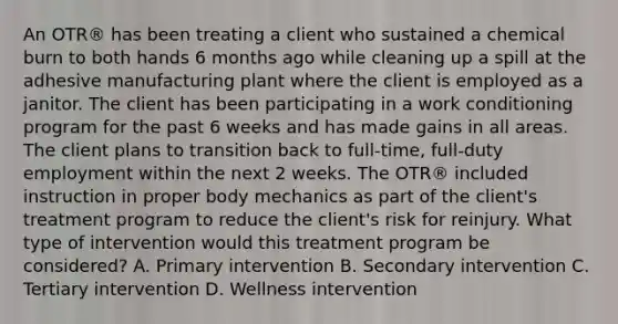 An OTR® has been treating a client who sustained a chemical burn to both hands 6 months ago while cleaning up a spill at the adhesive manufacturing plant where the client is employed as a janitor. The client has been participating in a work conditioning program for the past 6 weeks and has made gains in all areas. The client plans to transition back to full-time, full-duty employment within the next 2 weeks. The OTR® included instruction in proper body mechanics as part of the client's treatment program to reduce the client's risk for reinjury. What type of intervention would this treatment program be considered? A. Primary intervention B. Secondary intervention C. Tertiary intervention D. Wellness intervention