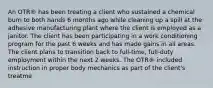 An OTR® has been treating a client who sustained a chemical burn to both hands 6 months ago while cleaning up a spill at the adhesive manufacturing plant where the client is employed as a janitor. The client has been participating in a work conditioning program for the past 6 weeks and has made gains in all areas. The client plans to transition back to full-time, full-duty employment within the next 2 weeks. The OTR® included instruction in proper body mechanics as part of the client's treatme