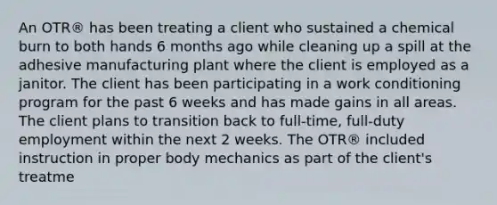 An OTR® has been treating a client who sustained a chemical burn to both hands 6 months ago while cleaning up a spill at the adhesive manufacturing plant where the client is employed as a janitor. The client has been participating in a work conditioning program for the past 6 weeks and has made gains in all areas. The client plans to transition back to full-time, full-duty employment within the next 2 weeks. The OTR® included instruction in proper body mechanics as part of the client's treatme