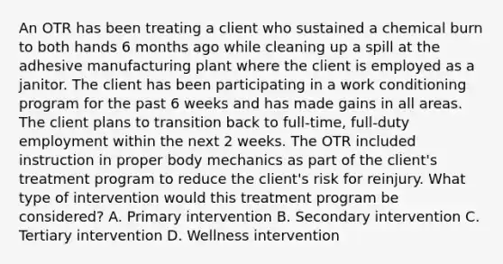 An OTR has been treating a client who sustained a chemical burn to both hands 6 months ago while cleaning up a spill at the adhesive manufacturing plant where the client is employed as a janitor. The client has been participating in a work conditioning program for the past 6 weeks and has made gains in all areas. The client plans to transition back to full-time, full-duty employment within the next 2 weeks. The OTR included instruction in proper body mechanics as part of the client's treatment program to reduce the client's risk for reinjury. What type of intervention would this treatment program be considered? A. Primary intervention B. Secondary intervention C. Tertiary intervention D. Wellness intervention