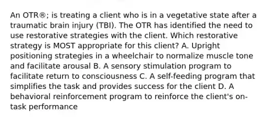 An OTR®; is treating a client who is in a vegetative state after a traumatic brain injury (TBI). The OTR has identified the need to use restorative strategies with the client. Which restorative strategy is MOST appropriate for this client? A. Upright positioning strategies in a wheelchair to normalize muscle tone and facilitate arousal B. A sensory stimulation program to facilitate return to consciousness C. A self-feeding program that simplifies the task and provides success for the client D. A behavioral reinforcement program to reinforce the client's on-task performance