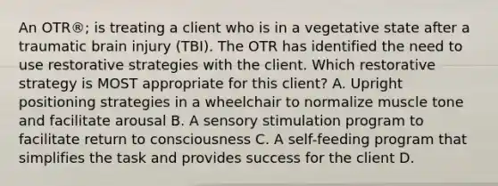 An OTR®; is treating a client who is in a vegetative state after a traumatic brain injury (TBI). The OTR has identified the need to use restorative strategies with the client. Which restorative strategy is MOST appropriate for this client? A. Upright positioning strategies in a wheelchair to normalize muscle tone and facilitate arousal B. A sensory stimulation program to facilitate return to consciousness C. A self-feeding program that simplifies the task and provides success for the client D.