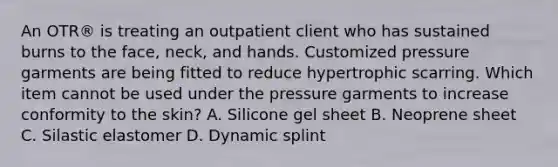 An OTR® is treating an outpatient client who has sustained burns to the face, neck, and hands. Customized pressure garments are being fitted to reduce hypertrophic scarring. Which item cannot be used under the pressure garments to increase conformity to the skin? A. Silicone gel sheet B. Neoprene sheet C. Silastic elastomer D. Dynamic splint