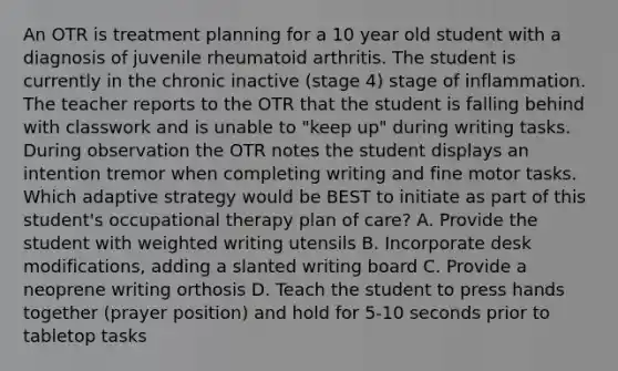 An OTR is treatment planning for a 10 year old student with a diagnosis of juvenile rheumatoid arthritis. The student is currently in the chronic inactive (stage 4) stage of inflammation. The teacher reports to the OTR that the student is falling behind with classwork and is unable to "keep up" during writing tasks. During observation the OTR notes the student displays an intention tremor when completing writing and fine motor tasks. Which adaptive strategy would be BEST to initiate as part of this student's occupational therapy plan of care? A. Provide the student with weighted writing utensils B. Incorporate desk modifications, adding a slanted writing board C. Provide a neoprene writing orthosis D. Teach the student to press hands together (prayer position) and hold for 5-10 seconds prior to tabletop tasks