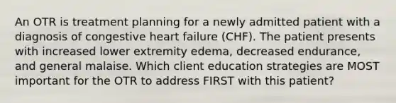 An OTR is treatment planning for a newly admitted patient with a diagnosis of congestive heart failure (CHF). The patient presents with increased lower extremity edema, decreased endurance, and general malaise. Which client education strategies are MOST important for the OTR to address FIRST with this patient?