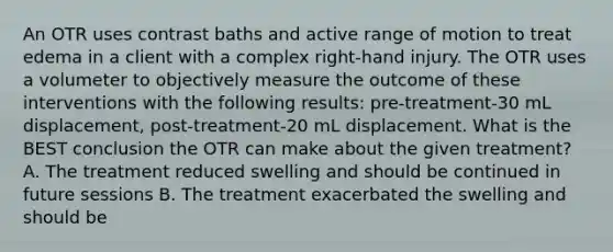 An OTR uses contrast baths and active range of motion to treat edema in a client with a complex right-hand injury. The OTR uses a volumeter to objectively measure the outcome of these interventions with the following results: pre-treatment-30 mL displacement, post-treatment-20 mL displacement. What is the BEST conclusion the OTR can make about the given treatment? A. The treatment reduced swelling and should be continued in future sessions B. The treatment exacerbated the swelling and should be