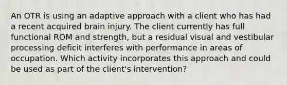 An OTR is using an adaptive approach with a client who has had a recent acquired brain injury. The client currently has full functional ROM and strength, but a residual visual and vestibular processing deficit interferes with performance in areas of occupation. Which activity incorporates this approach and could be used as part of the client's intervention?