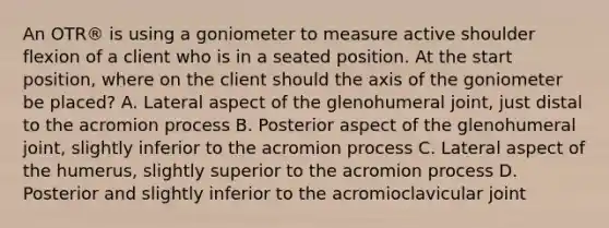 An OTR® is using a goniometer to measure active shoulder flexion of a client who is in a seated position. At the start position, where on the client should the axis of the goniometer be placed? A. Lateral aspect of the glenohumeral joint, just distal to the acromion process B. Posterior aspect of the glenohumeral joint, slightly inferior to the acromion process C. Lateral aspect of the humerus, slightly superior to the acromion process D. Posterior and slightly inferior to the acromioclavicular joint