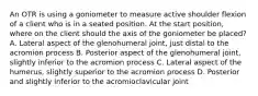 An OTR is using a goniometer to measure active shoulder flexion of a client who is in a seated position. At the start position, where on the client should the axis of the goniometer be placed? A. Lateral aspect of the glenohumeral joint, just distal to the acromion process B. Posterior aspect of the glenohumeral joint, slightly inferior to the acromion process C. Lateral aspect of the humerus, slightly superior to the acromion process D. Posterior and slightly inferior to the acromioclavicular joint