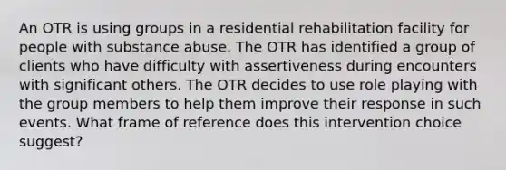 An OTR is using groups in a residential rehabilitation facility for people with substance abuse. The OTR has identified a group of clients who have difficulty with assertiveness during encounters with significant others. The OTR decides to use role playing with the group members to help them improve their response in such events. What frame of reference does this intervention choice suggest?